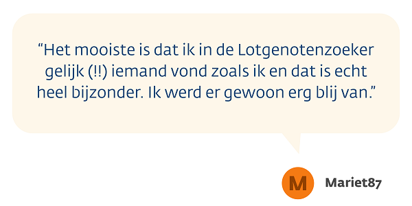 "Het mooiste is dat ik in de Lotgenotenzoeker gelijk (!!) iemand vond zoals ik, en dat is echt heel bijzonder. Ik werd er gewoon erg blij van.” 